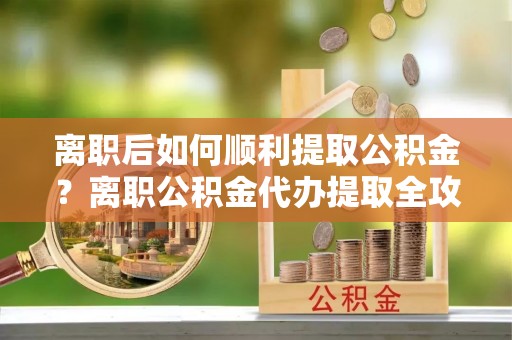 灵石离职后如何顺利提取公积金？离职公积金代办提取全攻略