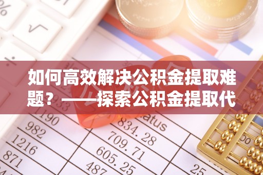 灵石如何高效解决公积金提取难题？——探索公积金提取代办哪里有的专业服务