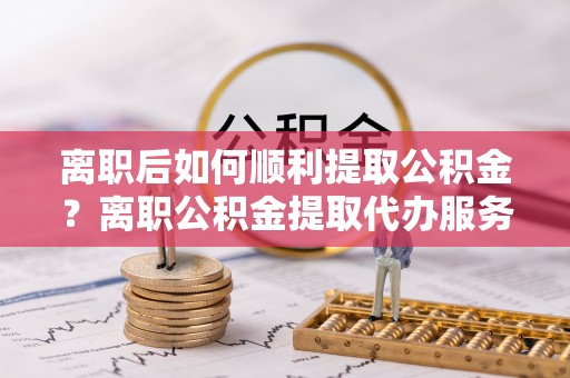 灵石离职后如何顺利提取公积金？离职公积金提取代办服务帮你搞定！