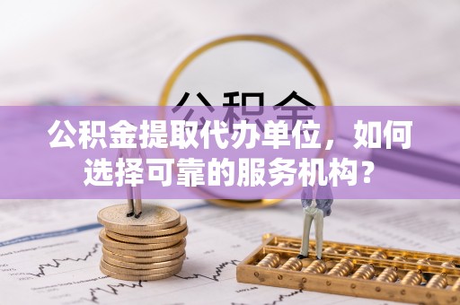灵石公积金提取代办单位，如何选择可靠的服务机构？