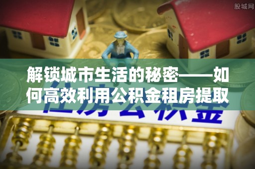 灵石解锁城市生活的秘密——如何高效利用公积金租房提取政策优化居住体验