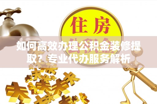 灵石如何高效办理公积金装修提取？专业代办服务解析