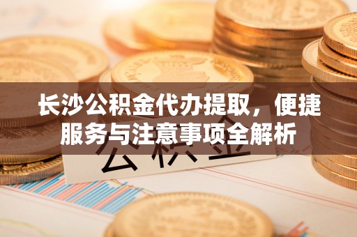 灵石长沙公积金代办提取，便捷服务与注意事项全解析
