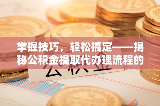 灵石掌握技巧，轻松搞定——揭秘公积金提取代办理流程的关键步骤