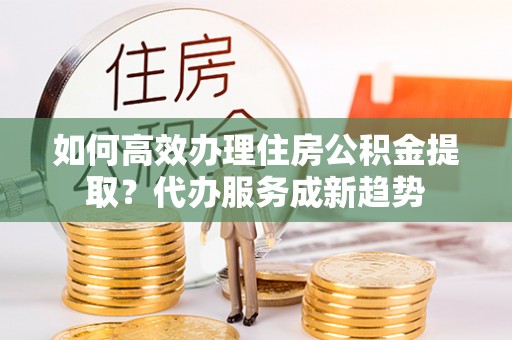 灵石如何高效办理住房公积金提取？代办服务成新趋势