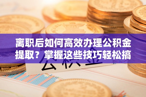 灵石离职后如何高效办理公积金提取？掌握这些技巧轻松搞定