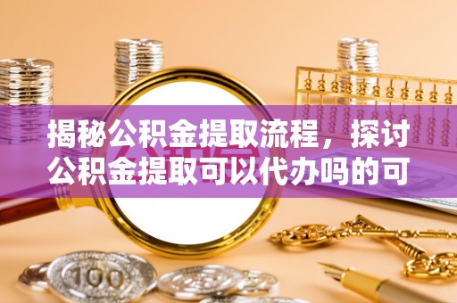 灵石揭秘公积金提取流程，探讨公积金提取可以代办吗的可行性与注意事项