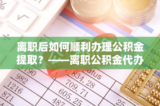 灵石离职后如何顺利办理公积金提取？——离职公积金代办提取全攻略
