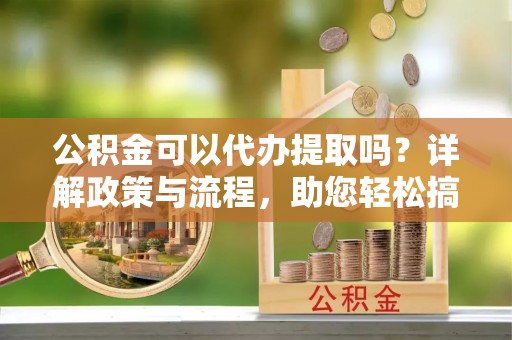 灵石公积金可以代办提取吗？详解政策与流程，助您轻松搞定！
