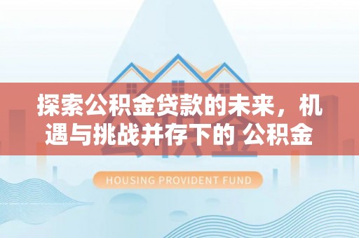 灵石探索公积金贷款的未来，机遇与挑战并存下的 公积金贷款风险防控