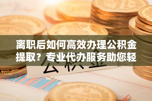 灵石离职后如何高效办理公积金提取？专业代办服务助您轻松搞定