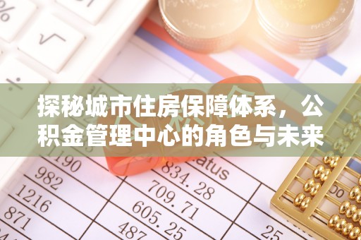 灵石探秘城市住房保障体系，公积金管理中心的角色与未来